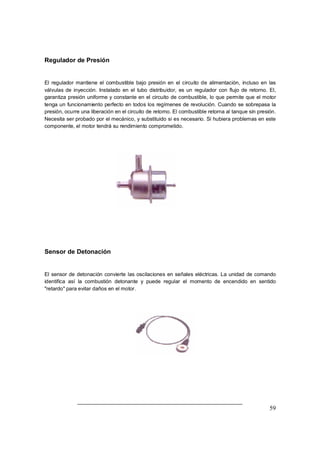 59
Regulador de Presión
El regulador mantiene el combustible bajo presión en el circuito de alimentación, incluso en las
válvulas de inyección. Instalado en el tubo distribuidor, es un regulador con flujo de retorno. El,
garantiza presión uniforme y constante en el circuito de combustible, lo que permite que el motor
tenga un funcionamiento perfecto en todos los regímenes de revolución. Cuando se sobrepasa la
presión, ocurre una liberación en el circuito de retorno. El combustible retorna al tanque sin presión.
Necesita ser probado por el mecánico, y substituido si es necesario. Si hubiera problemas en este
componente, el motor tendrá su rendimiento comprometido.
Sensor de Detonación
El sensor de detonación convierte las oscilaciones en señales eléctricas. La unidad de comando
identifica así la combustión detonante y puede regular el momento de encendido en sentido
"retardo" para evitar daños en el motor.
 