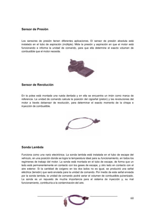 60
Sensor de Presión
Los sensores de presión tienen diferentes aplicaciones. El sensor de presión absoluta está
instalado en el tubo de aspiración (múltiple). Mide la presión y aspiración en que el motor está
funcionando e informa la unidad de comando, para que ella determine el exacto volumen de
combustible que el motor necesita.
Sensor de Revolución
En la polea está montada una rueda dentada y en ella se encuentra un imán como marca de
referencia. La unidad de comando calcula la posición del cigüeñal (piston) y las revoluciones del
motor a través delsensor de revolución, para determinar el exacto momento de la chispa e
inyección de combustible.
Sonda Lambda
Funciona como una nariz electrónica. La sonda lambda está instalada en el tubo de escape del
vehiculo, en una posición donde se logra la temperatura ideal para su funcionamiento, en todos los
regímenes de trabajo del motor. La sonda está montada en el tubo de escape, de forma que un
lado está permanentemente en contacto con los gases de escape, y otro lado en contacto con el
aire exterior. Si la cantidad de oxígeno en los dos lados no es igual, se producirá una señal
eléctrica (tensión) que será enviada para la unidad de comando. Por medio de esta señal enviada
por la sonda lambda, la unidad de comando podrá variar el volumen de combustible pulverizado.
La sonda es un repuesto de mucha importancia para el sistema de inyección y, su mal
funcionamiento, contribuiría a la contaminación del aire.
 
