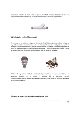 62
motor. Para cada tipo de motor existe un tipo de válvulA DE inyección. Como las válvulas son
componentes de elevada presición, se recomienda limpiarlas y revisarlas regularmente.
Válvula de inyección (Monopunto)
Al contrario de los sistemas multipunto, el sistema Mono Motronic posee una única válvula de
inyección para todos los cilindros del motor. La válvula está montada en la tapa del cuerpo de la
mariposa y necesita ser limpiada y revisada periódicamente. Su perfecto funionamiento garantiza al
motor un buen rendimiento con economía de combustible. Cuando la válvula está dañada o sucia
se produce una mala combustión contaminando el aire. Se vende por separado.
Sistema de inyección a distribuidor de efecto Hall y en los últimos modelos el encendido es con
generador inductivo en el volante y bobinas DIS o distribuidor normal.
La denominación MULTEC sale de la abreviación triple-tecnología. Si bien es cierto que la mayoría
de los sistemas MULTEC
Sistema de Inyección Mono Punto Multec de Opel
 