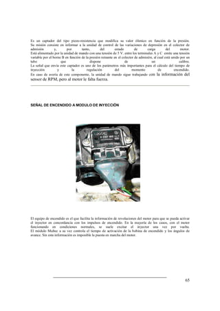 65
Es un captador del tipo piezo-resistencia que modifica su valor óhmico en función de la presión.
Su misión consiste en informar a la unidad de control de las variaciones de depresión en el colector de
admisión y, por tanto, del estado de carga del motor.
Está alimentado por la unidad de mando con una tensión de 5 V. entre los terminales A y C emite una tensión
variable por el borne B en función de la presión reinante en el colector de admisión, al cual está unido por un
tubo que dispone de un calibre.
La señal que envía este captador es uno de los parámetros más importantes para el cálculo del tiempo de
inyección y la regulación del momento de encendido.
En caso de avería de este componente, la unidad de mando sigue trabajando con la información del
sensor de RPM, pero al motor le falta fuerza.
SEÑAL DE ENCENDIDO A MODULO DE INYECCIÓN
El equipo de encendido es el que facilita la información de revoluciones del motor para que se pueda activar
el inyector en concordancia con los impulsos de encendido. En la mayoría de los casos, con el motor
funcionando en condiciones normales, se suele excitar el inyector una vez por vuelta.
El módulo Multec a su vez controla el tiempo de activación de la bobina de encendido y los ángulos de
avance. Sin esta información es imposible la puesta en marcha del motor.
 