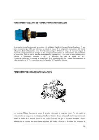66
TERMORRESISTENCIA NTC DE TEMPERATURA DE REFRIGERANTE
Su ubicación normal es cerca del termostato, a la salida del líquido refrigerante hacia el radiador. Es una
termo-resistencia tipo NTC que informa a la unidad de mando de la temperatura momentánea del líquido
refrigerante. Esta señal se utiliza como factor de corrección para determinar: tiempo de inyección, ángulo de
encendido, enriquecimiento de arranque en frío, enriquecimiento en fase de calentamiento, enriquecimiento
de aceleración, corte en marcha por inercia a temperatura superior a 60ºC, activación de la electro-válvula del
cánister a temperatura superior a 60ºC y activación del este a menos de 60ºC.
En caso de avería, para el arranque se toma el valor de la temperatura del aire y para el funcionamiento un
valor sustitutivo de 90ºC, o variación progresiva hasta los 90ºC según los sistemas.
POTENCIÓMETRO DE MARIPOSA DE UNA PISTA
Los sistemas Multec disponen de sensor de presión para medir la carga de motor. Por esta razón, el
potenciómetro de mariposa es de pista única. Recibe movimiento directo del eje de la mariposa e informa a la
unidad de mando de la posición exacta de ésta y de la velocidad con que se acciona la mariposa. Con esa
información se efectúan las correcciones oportunas del caudal a inyectar y de ajuste del momento de
 