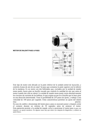 69
MOTOR DE RALENTÍ PASO A PASO
Este tipo de motor está ubicado en la parte inferior de la unidad central de inyección, y
controla el paso de aire de un canal by-pass que comunica la parte superior con la inferior
de la mariposa. Es un motor con dos bobinados que, excitados por la unidad de mando
mono punto, hacen girar un husillo roscado que controla la cantidad de aire que entra al
motor cuando éste está en ralentí. La unidad de mando mono punto cierra alternativamente
los circuitos de corriente de las bobinas, lo que origina un par en el husillo que lo hace girar
en una dirección determinada. Tiene la posibilidad de 255 pasos de ajuste, y trabaja a una
velocidad de 160 pasos por segundo. Estas características permiten un ajuste del ralentí
muy preciso.
En caso de cambio o desmontaje del motor paso a paso es necesario poner y después cortar
el contacto durante un mínimo de 10 segundos antes de arrancar el motor.
Esta operación permite a la unidad de mando volver a posicionar el motor paso a paso con
respecto a su apoyo mecánico. En algunos casos hay que entrar con máquina de diagnóstico y ordenar un
ajuste básico.
 