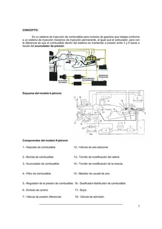 7
CONCEPTO:
Es un sistema de inyección de combustible para motores de gasolina que trabaja conforme
a un sistema de inyección mecánico de inyección permanente, al igual que el carburador, pero con
la diferencia de que el combustible dentro del sistema es mantenido a presión entre 3 y 5 bares a
través del acumulador de presión.
Esquema del modelo k-jetronic
Componentes del modelo K-jetronic
1.- Deposito de combustible. 12.- Válvula de aire adicional.
2.- Bomba de combustible. 13.- Tornillo de modificación del ralenti.
3.- Acumulador de combustible. 14.- Tornillo de modificación de la mezcla.
4.- Filtro de combustible. 15.- Medidor de caudal de aire.
5.- Regulador de la presión de combustible. 16.- Dosificador-distribuidor de combustible.
6.- Embolo de control. 17.- Bujía.
7.- Válvula de presión diferencial. 18.- Válvula de admisión.
 