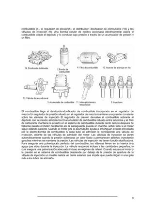 9
combustible (4), el regulador de presión(5), el distribuidor- dosificador de combustible (16) y las
válvulas de inyección (9). Una bomba celular de rodillos accionada eléctricamente aspira el
combustible desde el depósito y lo conduce bajo presión a través de un acumulador de presión y
un filtro.
El combustible llega al distribuidor-dosificador de combustible incorporado en el regulador de
mezcla Un regulador de presión situado en el regulador de mezcla mantiene una presión constante
sobre las válvulas de inyección El regulador de presión devuelve el combustible sobrante al
depósito con la presión atmosférica El acumulador de combustible situado entre la bomba y el filtro
de carburante mantiene la presión en el sistema de combustible durante cierto tiempo después de
haberse parado el motor, facilitando así la subsiguiente puesta en marcha, sobre todo si el motor
sigue estando caliente. Cuando el motor gira el acumulador ayuda a amortiguar el ruido provocado
por la electro-bomba de combustible A cada tubo de admisión le corresponde una válvula de
inyección, delante de las válvulas de admisión del motor. Las válvulas de inyección se abren
automáticamente cuando la presión sobrepasa un valor fijado y permanecen abiertas ;inyectando
gasolina mientras se mantiene la presión. Las válvulas de inyección no tienen función dosificadora.
Para asegurar una pulverización perfecta del combustible, las válvulas llevan en su interior una
aguja que vibra durante la inyección. La válvula responde incluso a las cantidades pequeñas, lo
cual asegura una pulverización adecuada incluso en régimen de ralentí. Cuando se para el motor y
la presión en el sistema de combustible desciende por debajo de la presión de apertura de la
válvula de inyección un muelle realiza un cierre estanco que impide que pueda llegar ni una gota
más a los tubos de admisión.
 