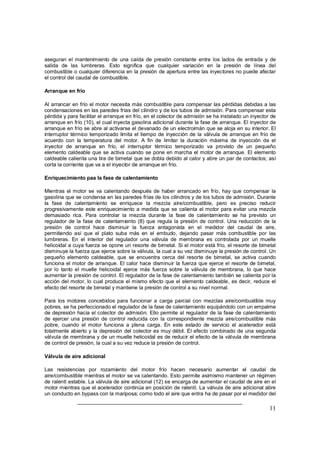 aseguran el mantenimiento de una caída de presión constante entre los lados de entrada y de 
salida de las lumbreras. Esto significa que cualquier variación en la presión de línea del 
combustible o cualquier diferencia en la presión de apertura entre las inyectores no puede afectar 
el control del caudal de combustible. 
Arranque en frío 
Al arrancar en frío el motor necesita más combustible para compensar las pérdidas debidas a las 
condensaciones en las paredes frías del cilindro y de los tubos de admisión. Para compensar esta 
pérdida y para facilitar el arranque en frío, en el colector de admisión se ha instalado un inyector de 
arranque en frío (10), el cual inyecta gasolina adicional durante la fase de arranque. El inyector de 
arranque en frío se abre al activarse el devanado de un electroimán que se aloja en su interior. El 
interruptor térmico temporizado limita el tiempo de inyección de la válvula de arranque en frío de 
acuerdo con la temperatura del motor. A fin de limitar la duración máxima de inyección de el 
inyector de arranque en frío, el interruptor térmico temporizado va provisto de un pequeño 
elemento caldeable que se activa cuando se pone en marcha el motor de arranque. El elemento 
caldeable calienta una tira de bimetal que se dobla debido al calor y abre un par de contactos; así 
corta la corriente que va a el inyector de arranque en frío. 
Enriquecimiento paa la fase de calentamiento 
Mientras el motor se va calentando después de haber arrancado en frío, hay que compensar la 
gasolina que se condensa en las paredes frías de los cilindros y de los tubos de admisión. Durante 
la fase de calentamiento se enriquece la mezcla aire/combustible, pero es preciso reducir 
progresivamente este enriquecimiento a medida que se calienta el motor para evitar una mezcla 
demasiado rica. Para controlar la mezcla durante la fase de calentamiento se ha previsto un 
regulador de la fase de calentamiento (8) que regula la presión de control. Una reducción de la 
presión de control hace disminuir la fuerza antagonista en el medidor del caudal de aire, 
permitiendo así que el plato suba más en el embudo, dejando pasar más combustible por las 
lumbreras. En el interior del regulador una válvula de membrana es controlada por un muelle 
helicoidal a cuya fuerza se opone un resorte de bimetal. Si el motor está frío, el resorte de bimetal 
disminuye la fuerza que ejerce sobre la válvula, la cual a su vez disminuye la presión de control. Un 
pequeño elemento caldeable, que se encuentra cerca del resorte de bimetal, se activa cuando 
funciona el motor de arranque. El calor hace disminuir la fuerza que ejerce el resorte de bimetal, 
por lo tanto el muelle helicoidal ejerce más fuerza sobre la válvula de membrana, lo que hace 
aumentar la presión de control. El regulador de la fase de calentamiento también se calienta por la 
acción del motor, lo cual produce el mismo efecto que el elemento caldeable, es decir, reduce el 
efecto del resorte de bimetal y mantiene la presión de control a su nivel normal. 
Para los motores concebidos para funcionar a carga parcial con mezclas aire/combustible muy 
pobres, se ha perfeccionado el regulador de la fase de calentamiento equipándolo con un empalme 
de depresión hacia el colector de admisión. Ello permite al regulador de la fase de calentamiento 
de ejercer una presión de control reducida con la correspondiente mezcla aire/combustible más 
pobre, cuando el motor funciona a plena carga. En este estado de servicio el acelerador está 
totalmente abierto y la depresión del colector es muy débil. El efecto combinado de una segunda 
válvula de membrana y de un muelle helicoidal es de reducir el efecto de la válvula de membrana 
de control de presión, la cual a su vez reduce la presión de control. 
Válvula de aire adicional 
Las resistencias por rozamiento del motor frío hacen necesario aumentar el caudal de 
aire/combustible mientras el motor se va calentando. Esto permite asimismo mantener un régimen 
de ralentí estable. La válvula de aire adicional (12) se encarga de aumentar el caudal de aire en el 
motor mientras que el acelerador continúa en posición de ralentí. La válvula de aire adicional abre 
un conducto en bypass con la mariposa; como todo el aire que entra ha de pasar por el medidor del 
11 
 