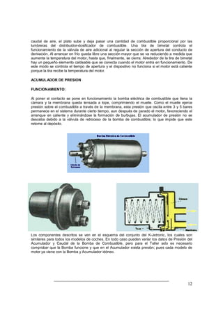 caudal de aire, el plato sube y deja pasar una cantidad de combustible proporcional por las 
lumbreras del distribuidor-dosificador de combustible. Una tira de bimetal controla el 
funcionamiento de la válvula de aire adicional al regular la sección de apertura del conducto de 
derivación. Al arrancar en frío queda libre una sección mayor que se va reduciendo a medida que 
aumenta la temperatura del motor, hasta que, finalmente, se cierra. Alrededor de la tira de bimetal 
hay un pequeño elemento caldeable que se conecta cuando el motor entra en funcionamiento. De 
este modo se controla el tiempo de apertura y el dispositivo no funciona si el motor está caliente 
porque la tira recibe la temperatura del motor. 
ACUMULADOR DE PRESION 
FUNCIONAMIENTO: 
Al poner el contacto se pone en funcionamiento la bomba eléctrica de combustible que llena la 
cámara y la membrana queda tensada a tope, comprimiendo el muelle. Como el muelle ejerce 
presión sobre el combustible a través de la membrana, esta presión que oscila entre 3 y 5 bares 
permanece en el sistema durante cierto tiempo, aun después de parado el motor, favoreciendo el 
arranque en caliente y eliminándose la formación de burbujas. El acumulador de presión no se 
desceba debido a la válvula de retroceso de la bomba de combustible, lo que impide que este 
retorne al depósito. 
Los componentes descritos se ven en el esquema del conjunto del K-Jetronic, los cuales son 
similares para todos los modelos de coches. En todo caso pueden variar los datos de Presión del 
Acumulador y Caudal de la Bomba de Combustible, pero para el Taller solo es necesario 
comprobar que la Bomba funcione y que en el Acumulador exista presión; pues cada modelo de 
motor ya viene con la Bomba y Acumulador idóneo. 
12 
 