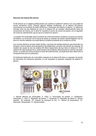 16 
Resumen del sistema KE-Jetronic 
El KE-Jetronic es un sistema perfeccionado que combina el sistema K-Jetronic con una unidad de 
control electrónica (UCE). Excepto algunos detalles modificados, en el sistema KE-Jetronic 
encontramos los principios de base hidráulicos y mecánicos del sistema K-Jetronic. La diferencia 
principal entre los dos sistemas es que en el sistema KE se controlan eléctricamente todas las 
correcciones de mezcla, por lo tanto no necesita el circuito de control de presión con el regulador 
de la fase de calentamiento que se usa en el sistema K-Jetronic. 
La presión del combustible sobre el émbolo de control permanece constante y es igual a la presión 
del sistema. La corrección de la mezcla la realiza un actuador de presión electromagnético que se 
pone en marcha mediante una señal eléctrica variable procedente de la unidad de control. 
Los circuitos eléctricos de esta unidad reciben y procesan las señales eléctricas que transmiten los 
sensores, como el sensor de la temperatura del refrigerante y el sensor de posición de mariposa. El 
medidor del caudal de aire del sistema KE difiere ligeramente del que tiene el sistema K. El del 
sistema KE está equipado de un potenciómetro para detectar eléctricamente la posición del plato-sonda. 
La unidad de control procesa la señal del potenciómetro, principalmente para determinar el 
enriquecimiento para la aceleración. 
El dosificador-distribuidor de combustible instalado en el sistema KE tiene un regulador de presión 
de carburante de membrana separado, el cual reemplaza al regulador integrado del sistema K-jetronic. 
1.- Bomba eléctrica de combustible; 2.- Filtro; 3.- Acumulador de presión; 4.- Dosificador-distribuidor; 
5.- UCE; 6.- Regulador de presión; 7.- Inyectores; 8.- Regulador de ralentí; 9.- Sensor 
posición de mariposa; 10.- Inyector de arranque en frío; 11.- Sensor de temperatura; 12.- 
Interruptor temporizado; 13.- Sonda lambda. 
 