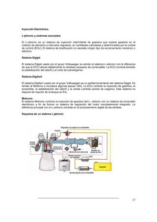 Inyección Electrónica. 
L-jetronic y sistemas asociados 
El L-Jetronic es un sistema de inyección intermitente de gasolina que inyecta gasolina en el 
colector de admisión a intervalos regulares, en cantidades calculadas y determinadas por la unidad 
de control (ECU). El sistema de dosificación no necesita ningún tipo de accionamiento mecánico o 
eléctrico. 
Sistema Digijet 
El sistema Digijet usado por el grupo Volkswagen es similar al sistema L-Jetronic con la diferencia 
de que la ECU calcula digitalmente la cantidad necesaria de combustible. La ECU controla también 
la estabilización del ralentí y el corte de sobrerégimen. 
Sistema Digifant 
El sistema Digifant usado por el grupo Volkswagen es un perfeccionamiento del sistema Digijet. Es 
similar al Motronic e incorpora algunas piezas VAG. La ECU controla la inyección de gasolina, el 
encendido, la estabilización del ralentí y la sonda Lambda (sonda de oxígeno). Este sistema no 
dispone de inyector de arranque en frío. 
Motronic 
El sistema Motronic combina la inyección de gasolina del L- Jetronic con un sistema de encendido 
electrónico a fin de formar un sistema de regulación del motor completamente integrado. La 
diferencia principal con el L-Jetronic consiste en el procesamiento digital de las señales. 
Esquema de un sistema L-jetronic 
17 
 
