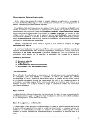 Diferencias entre Carburación e Inyección 
En los motores de gasolina, la mezcla se prepara utilizando un carburador o un equipo de 
inyección. Siendo hasta hace algunos años, el carburador el medio más usual de preparación de 
mezcla, considerado por cierto un medio mecánico. 
Sin embargo, la tendencia a preparar la mezcla por medio de la inyección de combustible en el 
colector de admisión. Esta tendencia se explica por las ventajas que supone la inyección de 
combustible en relación con las exigencias de potencia, consumo, comportamiento de marcha, 
así como de limitación de elementos contaminantes en los gases de escape. Las razones de estas 
ventajas residen en el hecho de que la inyección permite una dosificación muy precisa del 
combustible en función de los estados de marcha y de carga del motor; teniendo en cuenta así 
mismo el medio ambiente, controlando la dosificación de tal forma que el contenido de elementos 
nocivos en los gases de escape sea mínimo. 
Además, asignando una electro-válvula o inyector a cada cilindro se consigue una mejor 
distribución de la mezcla. 
El cambio del carburador nos permite, dar forma a los conductos de admisión, creando así 
corrientes aerodinámicamente más favorables, mejorando el llenado de los cilindros, con lo cual, 
favorecemos el par motor y la potencia, además de solucionar los conocidos problemas de la 
carburación, como pueden ser la escarcha, la percolación, las inercias de la gasolina. 
Ventajas de la inyección: 
2 
Ø Consumo reducido 
Ø Mayor potencia 
Ø Gases de escape menos contaminantes 
Ø Arranque en frío y fase de calentamiento 
Consumo reducido 
Con la utilización de carburadores, en los colectores de admisión se producen mezclas desiguales 
de aire/gasolina para cada cilindro. La necesidad de formar una mezcla que alimente 
suficientemente incluso al cilindro más desfavorecido obliga, en general, a dosificar una cantidad 
de combustible demasiado elevada. La consecuencia de esto es un excesivo consumo de 
combustible y una carga desigual de los cilindros. Al asignar un inyector a cada cilindro, en el 
momento oportuno y en cualquier estado de carga se asegura la cantidad de combustible, 
exactamente dosificada. 
Mayor potencia 
La utilización de los sistemas de inyección permite optimizar de mejor forma el combustible en los 
colectores de admisión y por consiguiente mejor llanada de los cilindros. El resultado se traduce 
en una mayor potencia y un aumento del par motor. 
Gases de escape menos contaminantes 
La concentración de los elementos contaminantes en los gases de escape depende directamente 
de la proporción aire/gasolina. Para reducir la emisión de contaminantes es necesario preparar una 
mezcla de una determinada proporción. Los sistemas de inyección permiten ajustar en todo 
momento la cantidad necesaria de combustible respecto a la cantidad de aire que entra en el 
motor. 
 