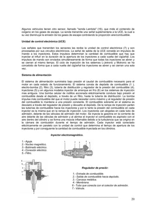 Algunos vehículos tienen otro sensor, llamado "sonda Lambda" (16), que mide el contenido de 
oxígeno en los gases de escape. La sonda transmite una señal suplementaria a la UCE, la cual a 
su vez disminuye la emisión de los gases de escape controlando la proporción aire/combustible. 
Unidad de control electrónica (UCE) 
Las señales que transmiten los sensores las recibe la unidad de control electrónica (7) y son 
procesadas por sus circuitos electrónicos. La señal de salida de la UCE consiste en impulsos de 
mando a los inyectores. Estos impulsos determinan la cantidad de combustible que hay que 
inyectar al influir en la duración de la apertura de los inyectores a cada vuelta del cigüeñal. Los 
impulsos de mando son enviados simultáneamente de forma que todas los inyectores se abren y 
se cierran al mismo tiempo. El ciclo de inyección de los sistemas L-Jetronic y Motronic se ha 
concebido de forma que a cada vuelta del cigüeñal los inyectores se abren y se cierran una sola 
vez. 
Sistema de alimentación 
El sistema de alimentación suministra bajo presión el caudal de combustible necesario para el 
motor en cada estado de funcionamiento. El sistema consta de depósito de combustible (1 ), 
electro-bomba (2), filtro (3), tubería de distribución y regulador de la presión del combustible (4), 
inyectores (5) y en algunos modelos inyector de arranque en frío (6) en los sistemas de inyección 
mas antiguos. Una bomba celular de rodillos accionada eléctricamente conduce bajo presión el 
combustible desde el depósito, a través de un filtro, hasta la tubería de distribución. La bomba 
impulsa más combustible del que el motor puede necesitar como máximo y el regulador de presión 
del combustible lo mantiene a una presión constante. El combustible sobrante en el sistema es 
desviado a través del regulador de presión y devuelto al depósito. De la rampa de inyección parten 
las tuberías de combustible hacia los inyectores y por lo tanto la presión del combustible en cada 
inyector es la misma que en la rampa de inyección. Los inyectores van alojadas en cada tubo de 
admisión, delante de las válvulas de admisión del motor. Se inyecta la gasolina en la corriente de 
aire delante de las válvulas de admisión y al abrirse el inyector el combustible es aspirado con el 
aire dentro del cilindro y se forma una mezcla inflamable debido a la turbulencia que se origina en 
la cámara de combustión durante el tiempo de admisión. Cada inyector está conectado 
eléctricamente en paralelo con la unidad de control que determina el tiempo de apertura de los 
inyectores y por consiguiente la cantidad de combustible inyectada en los cilindros. 
20 
Inyector electromagnético. 
1.- Aguja. 
2.- Nucleo magnético. 
3.- Bobinado eléctrico. 
4.- Conexión eléctrico. 
5.- Filtro. 
Regulador de presión 
1.- Entrada de combustible. 
2.- Salida de combustible hacia depósito. 
3.- Carcasa metálica. 
4.- Membrana. 
6.- Tubo que conecta con el colector de admisión. 
7.- Válvula. 
 