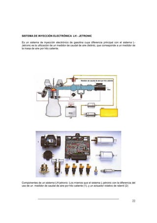 SISTEMA DE INYECCIÓN ELECTRÓNICA LH - JETRONIC 
Es un sistema de inyección electrónico de gasolina cuya diferencia principal con el sistema L-Jetronic 
es la utilización de un medidor de caudal de aire distinto, que corresponde a un medidor de 
22 
la masa de aire por hilo caliente. 
Componentes de un sistema LH-jetronic: Los mismos que el sistema L-jetronic con la diferencia del 
uso de un medidor de caudal de aire por hilo caliente (1), y un actuador rotativo de ralentí (2) 
 