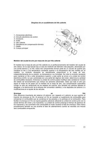 23 
Despiece de un caudalimetro de hilo caliente. 
1.- Conexiones eléctricas. 
2.- Circuito electrónico de control. 
3.- Conducto. 
4.- Anillo. 
5.- Hilo caliente. 
6.- Resistencia de compensación térmica. 
7.- Rejilla. 
8.- Cuerpo principal 
Medidor del caudal de aire por masa de aire por hilo caliente 
El medidor de la masa de aire por hilo caliente es un perfeccionamiento del medidor del caudal de 
aire clásico. En la caja tubular hay un tubo de medición del diámetro más pequeño, atravesado por 
una sonda térmica y un hilo. Estos dos componentes forman parte de un circuito de puente que 
mantiene el hilo a una temperatura constante superior a la temperatura del aire medido por el 
medidor. La corriente necesaria es directamente proporcional a la masa de aire, 
independientemente de su presión, su temperatura o su humedad. Se mide la corriente necesaria 
para mantener el hilo a esta temperatura superior y esta señal se envía a la unidad de control 
electrónica (UCE), la cual, combinada con una señal del régimen del motor, determina la cantidad 
de combustible necesario. Entonces la unidad de control puede modificar esta cantidad en función 
del estado de funcionamiento que indican los sensores adicionales. Dado que todo el aire que 
aspira el motor ha de pasar por el medidor de la masa de aire, una compensación automática 
corrige no sólo las variaciones de los estados de marcha, sino también los cambios debidos al 
desgaste, a la disminución de la eficacia del convertidor catalítico, a los depósitos de carbono o a 
modificaciones en el ajuste de las válvulas. 
Arranque en frió 
Otra diferencia importante del sistema LH-Jetronic con respecto al L-jetronic es que suprime el 
inyector de arranque en frió. Al arrancar en frío se necesita un suplemento de combustible para 
compensar el combustible que se condensa en las paredes y no participa en la combustión. Para 
facilitar el arranque en frío se inyecta gasolina adicional utilizando la unidad de control junto con la 
sonda térmica del motor y los inyectores. La unidad de control prolonga el tiempo de apertura de 
los inyectores y así suministra más combustible al motor durante la fase de arranque. Este mismo 
procedimiento también se usa durante la fase de calentamiento cuando se necesita una mezcla 
aire/ combustible enriquecida. 
 