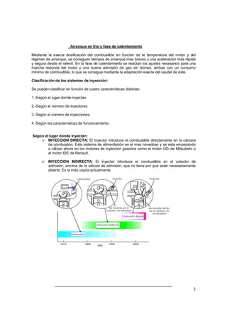 3 
Arranque en frío y fase de calentamiento 
Mediante la exacta dosificación del combustible en función de la temperatura del motor y del 
régimen de arranque, se consiguen tiempos de arranque más breves y una aceleración más rápida 
y segura desde el ralentí. En la fase de calentamiento se realizan los ajustes necesarios para una 
marcha redonda del motor y una buena admisión de gas sin tirones, ambas con un consumo 
mínimo de combustible, lo que se consigue mediante la adaptación exacta del caudal de éste. 
Clasificación de los sistemas de inyección: 
Se pueden clasificar en función de cuatro características distintas: 
1.-Según el lugar donde inyectan. 
2.-Según el número de inyectores. 
3. Según el número de inyecciones. 
4. Según las características de funcionamiento. 
Según el lugar donde inyectan: 
v INYECCION DIRECTA: El inyector introduce el combustible directamente en la cámara 
de combustión. Este sistema de alimentación es el mas novedoso y se esta empezando 
a utilizar ahora en los motores de inyección gasolina como el motor GDi de Mitsubishi o 
el motor IDE de Renault. 
v INYECCION INDIRECTA: El inyector introduce el combustible en el colector de 
admisión, encima de la válvula de admisión, que no tiene por qué estar necesariamente 
abierta. Es la más usada actualmente. 
 