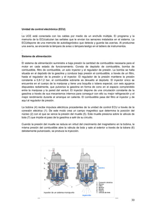 Unidad de control electrónica (ECU) 
. 
La UCE está conectada con los cables por medio de un enchufe múltiple. El programa y la 
memoria de la ECUcalculan las señales que le envían los sensores instalados en el sistema. La 
ECUdispone de una memoria de autodiagnóstico que detecta y guarda las averías. Al producirse 
una avería, se enciende la lámpara de aviso o lámpara testigo en el tablero de instrumentos. 
30 
.. 
Sistema de alimentación 
. 
El sistema de alimentación suministra a baja presión la cantidad de combustible necesaria para el 
motor en cada estado de funcionamiento. Consta de depósito de combustible, bomba de 
combustible, filtro de combustible, un solo inyector y el regulador de presión. La bomba se halla 
situada en el depósito de la gasolina y conduce bajo presión el combustible, a través de un filtro, 
hasta el regulador de la presión y el inyector. El regulador de la presión mantiene la presión 
constante a 0,8-1,2 bar, el combustible sobrante es devuelto al depósito. El inyector único se 
encuentra en el cuerpo de la mariposa y tiene una boquilla o tobera especial, con seis agujeros 
dispuestos radialmente, que pulveriza la gasolina en forma de cono en el espacio comprendido 
entre la mariposa y la pared del venturi. El inyector dispone de una circulación constante de la 
gasolina a través de sus mecanismos internos para conseguir con ello su mejor refrigeración y el 
mejor rendimiento durante el arranque en caliente. El combustible pasa del filtro al inyector y de 
aquí al regulador de presión. 
La bobina (4) recibe impulsos eléctricos procedentes de la unidad de control ECU a través de la 
conexión eléctrica (1). De este modo crea un campo magnético que determina la posición del 
núcleo (2) con el que se vence la presión del muelle (5). Este muelle presiona sobre la válvula de 
bola (7) que impide el paso de la gasolina a salir de su circuito. 
Cuando la presión del muelle se reduce en virtud del crecimiento del magnetismo en la bobina, la 
misma presión del combustible abre la válvula de bola y sale al exterior a través de la tobera (6) 
debidamente pulverizado, se produce la inyección. 
 