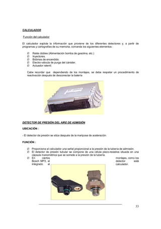 CALCULADOR 
Función del calculador 
El calculador explota la información que proviene de los diferentes detectores y, a partir de 
programas y cartografías de su memoria, comanda los siguientes elementos : 
Ø Relés dobles (Alimentación bomba de gasolina, etc.) 
Ø Inyectores. 
Ø Bobinas de encendido. 
Ø Electro-válvula de purga del cánister. 
Ø Actuador ralentí. 
Cabe recordar que dependiendo de los montajes, se debe respetar un procedimiento de 
reactivación después de desconectar la batería 
33 
DETECTOR DE PRESIÓN DEL AIRE DE ADMISIÓN 
UBICACIÓN : 
- El detector de presión se sitúa después de la mariposa de aceleración. 
FUNCIÓN : 
Ø Proporciona al calculador una señal proporcional a la presión de la tubería de admisión. 
Ø El detector de presión tubular se compone de una célula piezo-resistiva situada en una 
cápsula manométrica que se somete a la presión de la tubería. 
Ø En ciertos montajes, como los 
Bosch MP3, el detector está 
integrado al calculador. 
 