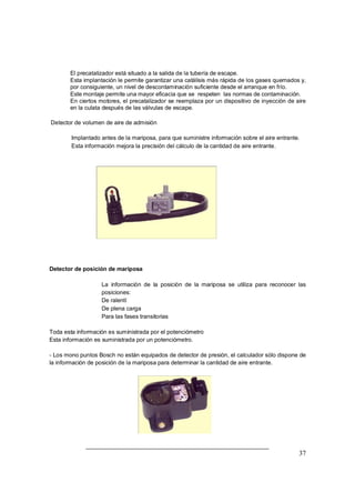 Þ El precatalizador está situado a la salida de la tubería de escape. 
Þ Esta implantación le permite garantizar una catálisis más rápida de los gases quemados y, 
37 
por consiguiente, un nivel de descontaminación suficiente desde el arranque en frío. 
Þ Este montaje permite una mayor eficacia que se respeten las normas de contaminación. 
Þ En ciertos motores, el precatalizador se reemplaza por un dispositivo de inyección de aire 
en la culata después de las válvulas de escape. 
Detector de volumen de aire de admisión 
Þ Implantado antes de la mariposa, para que suministre información sobre el aire entrante. 
Þ Esta información mejora la precisión del cálculo de la cantidad de aire entrante. 
Detector de posición de mariposa 
Þ La información de la posición de la mariposa se utiliza para reconocer las 
posiciones: 
Þ De ralentí 
Þ De plena carga 
Þ Para las fases transitorias 
Toda esta información es suministrada por el potenciómetro 
Esta información es suministrada por un potenciómetro. 
- Los mono puntos Bosch no están equipados de detector de presión, el calculador sólo dispone de 
la información de posición de la mariposa para determinar la cantidad de aire entrante. 
 
