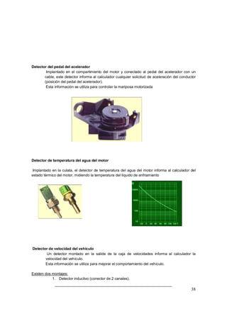 38 
Detector del pedal del acelerador 
Þ Implantado en el compartimiento del motor y conectado al pedal del acelerador con un 
cable, este detector informa al calculador cualquier solicitud de aceleración del conductor 
(posición del pedal del acelerador). 
Þ Esta información se utiliza para controlar la mariposa motorizada 
Detector de temperatura del agua del motor 
Implantado en la culata, el detector de temperatura del agua del motor informa al calculador del 
estado térmico del motor, midiendo la temperatura del líquido de enfriamiento 
Detector de velocidad del vehículo 
Þ Un detector montado en la salida de la caja de velocidades informa al calculador la 
velocidad del vehículo. 
Þ Esta información se utiliza para mejorar el comportamiento del vehículo. 
Existen dos montajes: 
1. Detector inductivo (conector de 2 canales). 
 