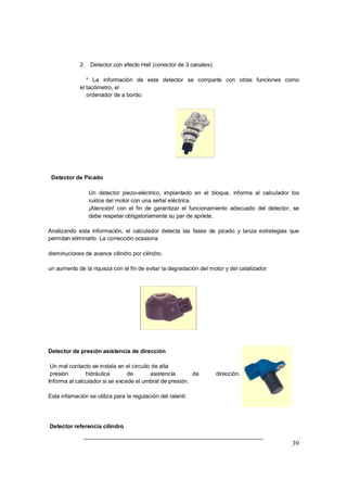 2. Detector con efecto Hall (conector de 3 canales). 
* La información de este detector se comparte con otras funciones como 
el tacómetro, el 
ordenador de a bordo. 
39 
Detector de Picado 
Þ Un detector piezo-eléctrico, implantado en el bloque, informa al calculador los 
ruidos del motor con una señal eléctrica. 
Þ ¡Atención! con el fin de garantizar el funcionamiento adecuado del detector, se 
debe respetar obligatoriamente su par de apriete. 
Analizando esta información, el calculador detecta las fases de picado y lanza estrategias que 
permitan eliminarlo. La corrección ocasiona: 
disminuciones de avance cilindro por cilindro. 
un aumento de la riqueza con el fin de evitar la degradación del motor y del catalizador 
Detector de presión asistencia de dirección 
Un mal contacto se instala en el circuito de alta 
presión hidráulica de asistencia de dirección. 
Informa al calculador si se excede el umbral de presión. 
Esta infamación se utiliza para la regulación del ralentí. 
Detector referencia cilindro 
 