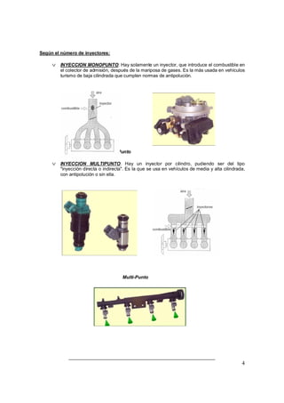 4 
Según el número de inyectores: 
v INYECCION MONOPUNTO: Hay solamente un inyector, que introduce el combustible en 
el colector de admisión, después de la mariposa de gases. Es la más usada en vehículos 
turismo de baja cilindrada que cumplen normas de antipolución. 
Mono Punto 
v INYECCION MULTIPUNTO: Hay un inyector por cilindro, pudiendo ser del tipo 
"inyección directa o indirecta". Es la que se usa en vehículos de media y alta cilindrada, 
con antipolución o sin ella. 
Multi-Punto 
 