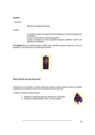 42 
Canister: 
Ubicación: 
Þ Montado en desfogue del tanque. 
Función: 
Þ El cánister almacena los vapores de combustible que emanan del deposito de 
combustible. 
Þ El carbón activo capta los vapores de gasolina. 
Þ Cuando el cánister se satura (pequeños trayectos repetidos), puede caer 
gasolina en el desfogue. 
Por ejemplo: Para un recorrido urbano de 10Km / día, el cánister se satura al cabo de un mes y se 
requieren 5 h de conducción en carretera para vaciarlo 
Electro-Válvula de purga del canister 
Accionada por el calculador, la electro-válvula de purga del cánister permite reciclar los vapores 
contenidos en el cánister en función de las condiciones de uso del motor. 
Existen 2 familias de electro-válvulas: 
1. Abiertas en reposo (las primeras utilizadas, de color negro). 
2. Cerradas en reposo (desde norma , de color marrón). 
 