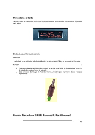 Ordenador de a Bordo 
- El calculador de control del motor comunica directamente la información visualizada al ordenador 
de a bordo. 
Electroválvula de Distribución Variable 
Ubicación 
Implantada en la culata del lado de distribución, se alimenta con 12V y se comanda con la masa. 
Función : 
v Esta electroválvula permite que la presión de aceite pase hacia el dispositivo de variación 
46 
de calado del árbol de levas de admisión. 
v Este comando disminuye el (Retardo Cierre Admisión) para regímenes bajos y cargas 
importantes. 
Conector Diagnostico y E.O.B.D. (European On Board Diagnosis) 
 