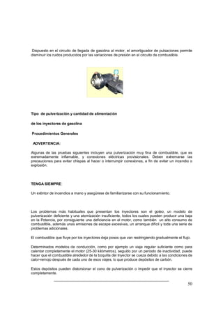 Dispuesto en el circuito de llegada de gasolina al motor, el amortiguador de pulsaciones permite 
disminuir los ruidos producidos por las variaciones de presión en el circuito de combustible. 
Tipo de pulverización y cantidad de alimentación 
de los inyectores de gasolina 
Procedimientos Generales 
ADVERTENCIA: 
Algunas de las pruebas siguientes incluyen una pulverización muy fina de combustible, que es 
extremadamente inflamable, y conexiones eléctricas provisionales. Deben extremarse las 
precauciones para evitar chispas al hacer o interrumpir conexiones, a fin de evitar un incendio o 
explosión. 
50 
TENGA SIEMPRE: 
Un extintor de incendios a mano y asegúrese de familiarizarse con su funcionamiento. 
Los problemas más habituales que presentan tos inyectores son el goteo, un modelo de 
pulverización deficiente y una atomización insuficiente, todos los cuales pueden producir una baja 
en la Potencia, por consiguiente una deficiencia en el motor, como también un alto consumo de 
combustible, además unas emisiones de escape excesivas, un arranque difícil y toda una serie de 
problemas adicionales. 
El combustible que fluye por los inyectores deja posos que van restringiendo gradualmente el flujo. 
Determinados modelos de conducción, como por ejemplo un viaje regular suficiente como para 
calentar completamente el motor (25-30 kilómetros), seguido por un período de inactividad, puede 
hacer que el combustible alrededor de la boquilla del Inyector se cueza debido a las condiciones de 
calor-remojo después de cada uno de esos viajes, lo que produce depósitos de carbón. 
Estos depósitos pueden distorsionar el cono de pulverización o impedir que el inyector se cierre 
completamente. 
 