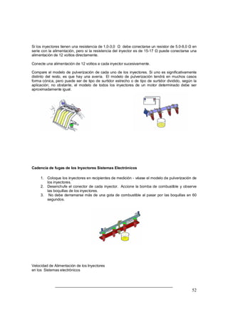 Si los inyectores tienen una resistencia de 1,0-3,0 Ÿ debe conectarse un resistor de 5.0-8,0 Ÿ en 
serie con la alimentación, pero si la resistencia del inyector es de 15-17 Ÿ puede conectarse una 
alimentación de 12 voltios directamente. 
Conecte una alimentación de 12 voltios a cada inyector sucesivamente. 
Compare el modelo de pulverización de cada uno de los inyectores. Si uno es significativamente 
distinto del resto, es que hay una avería. El modelo de pulverización tendrá en muchos casos 
forma cónica, pero puede ser de tipo de surtidor estrecho o de tipo de surtidor dividido, según la 
aplicación; no obstante, el modelo de todos los inyectores de un motor determinado debe ser 
aproximadamente igual. 
52 
Cadencia de fugas de los Inyectores Sistemas Electrónicos 
1. Coloque los inyectores en recipientes de medición - véase el modelo de pulverización de 
los inyectores. 
2. Desenchufe el conector de cada inyector. Accione la bomba de combustible y observe 
las boquillas de los inyectores. 
3. No debe derramarse más de una gota de combustible al pasar por las boquillas en 60 
segundos. 
Velocidad de Alimentación de los Inyectores 
en los Sistemas electrónicos 
 