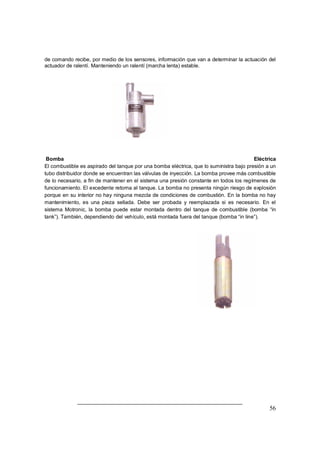 de comando recibe, por medio de los sensores, información que van a determinar la actuación del 
actuador de ralentí. Manteniendo un ralentí (marcha lenta) estable. 
Bomba Eléctrica 
El combustible es aspirado del tanque por una bomba eléctrica, que lo suministra bajo presión a un 
tubo distribuidor donde se encuentran las válvulas de inyección. La bomba provee más combustible 
de lo necesario, a fin de mantener en el sistema una presión constante en todos los regímenes de 
funcionamiento. El excedente retorna al tanque. La bomba no presenta ningún riesgo de explosión 
porque en su interior no hay ninguna mezcla de condiciones de combustión. En la bomba no hay 
mantenimiento, es una pieza sellada. Debe ser probada y reemplazada si es necesario. En el 
sistema Motronic, la bomba puede estar montada dentro del tanque de combustible (bomba ³in 
tank´). También, dependiendo del vehículo, está montada fuera del tanque (bomba ³in line´). 
56 
 