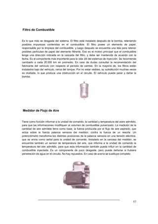 57 
Filtro de Combustible 
Es lo que más se desgasta del sistema. El filtro está instalado después de la bomba, reteniendo 
posibles impurezas contenidas en el combustible. El filtro posee un elemento de papel, 
responsable por la limpieza del combustible, y luego después se encuentra una tela para retener 
posibles partículas de papel del elemento filtrante. Eso es el motivo principal que el combustible 
tenga una dirección indicada en la cascada del filtro, y debe ser mantenida de acuerdo con la 
fecha. Es el componente más importante para la vida útil del sistemas de inyección. Se recomienda 
cambiarlo a cada 20.000 km en promedio. En caso de dudas consultar la recomendación del 
fabricante del vehículo con respecto al período de cambio. En la mayoría de, los filtros están 
instalados bajo del vehículo, cerca del tanque. Por no estar visibles, su substitución muchas veces 
es olvidada, lo que produce una obstrucción en el circuito. El vehículo puede parar y dañar la 
bomba. 
Medidor de Flujo de Aire 
Tiene como función informar a la unidad de comando, la cantidad y temperatura del asire admitido, 
para que las informaciones modifiquen el volumen de combustible pulverizado. La medición de la 
cantidad de aire admitida tiene como base, la fuerza producida por el flujo de aire aspirado, que 
actúa sobre la fuerza palanca sensora del medidor, contra la fuerza de un resorte. Un 
potenciómetro transforma las distintas posiciones de la palanca sensora en una tensión eléctrica, 
que se envía como señal para la unidad de comando. Instalado en la carcasa del medidor, se 
encuentra también un sensor de temperatura del aire, que informa a la unidad de comando la 
temperatura del aire admitido, para que esta información también pueda influir en la cantidad de 
combustible inyectada. Es un componente de poco desgaste, pero puede dañarse si hubiera 
penetración de agua en el circuito. No hay repuestos. En caso de avería se sustituye completo. 
 