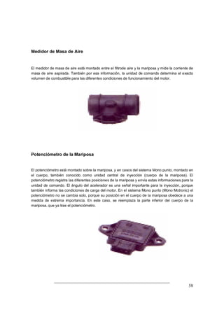 58 
Medidor de Masa de Aire 
El medidor de masa de aire está montado entre el filtrode aire y la mariposa y mide la corriente de 
masa de aire aspirada. También por esa información, la unidad de comando determina el exacto 
volumen de combustible para las diferentes condiciones de funcionamiento del motor. 
Potenciómetro de la Mariposa 
El potenciómetro está montado sobre la mariposa, y en casos del sistema Mono punto, montado en 
el cuerpo, también conocido como unidad central de inyección (cuerpo de la mariposa). El 
potenciómetro registra las diferentes posiciones de la mariposa y envía estas informaciones para la 
unidad de comando. El ángulo del acelerador es una señal importante para la inyección, porque 
también informa las condiciones de carga del motor. En el sistema Mono punto (Mono Motronic) el 
potenciómetro no se cambia solo, porque su posición en el cuerpo de la mariposa obedece a una 
medida de extrema importancia. En este caso, se reemplaza la parte inferior del cuerpo de la 
mariposa, que ya trae el potenciómetro. 
 