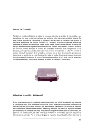 61 
Unidad de Comando 
También en el sistema Motronic, la unidad de comando determina la cantidad de combustible a ser 
pulverizada, con base en las informaciones que recibe de todos los componentes del sistema. De 
este modo el volumen de combustible es dosificado por la unidad de comando, que controla el 
tiempo de abertura de las válvulas de inyección. La unidad de comando Motronic además de 
determinar el volumen de combustible para el motor, tambie´n produce otras señales de salida que 
influyen directamente en el perfecto funcionamiento del sistema. En el sistema Motronic, la unidad 
de comando controla también el sistema de encendido electrónico. Este componente no se 
desgasta, pero algunos cuidados son necesarios para no comprometer su vida útil: noretirar o 
colocar elenchufe (conector) de la unidad de comando con la llave de encendido prendida; no 
desconectar la batería con el motor funcionando; retirar la unidad de comando cuando el vehículo 
entra en una estufa de secado de pintura (temperatura superior a 80º C); en el caso de reparación 
con soldador eléctrico, desconectar la batería, la unidad de comando y el alternador. 
Válvula de Inyección ( Multipunto) 
En los sistemas de inyección multipunto, cada cilindro utiliza una válvula de inyección que pulveriza 
el combustible antes de la válvula de admisión del motor, para que el combustible pulverizado se 
mezcle con el aire produciendo la mezcla que resultará en la combustión. Las válvulas de inyección 
son comandadas electromagnéticamente, abriendo y cerrando, por medio de impulsos eléctricos 
provenientes de la unidad de comando. Para obtener una perfecta distribución del combustible, sin 
pérdidas por condensación, se debe evitar que el chorro de combustible toque en las paredes 
internas de la admisión. Por lo tanto, el ángulo de inyección de combustible difiere de motor a 
 