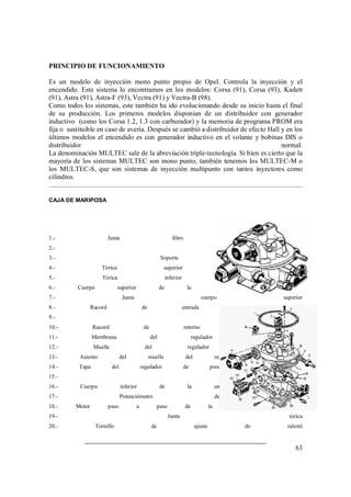 PRINCIPIO DE FUNCIONAMIENTO 
Es un modelo de inyección mono punto propio de Opel. Controla la inyección y el 
encendido. Este sistema lo encontramos en los modelos: Corsa (91), Corsa (93), Kadett 
(91), Astra (91), Astra-F (93), Vectra (91) y Vectra-B (98). 
Como todos los sistemas, este también ha ido evolucionando desde su inicio hasta el final 
de su producción. Los primeros modelos disponían de un distribuidor con generador 
inductivo (como los Corsa 1.2, 1.3 con carburador) y la memoria de programa PROM era 
fija o sustituible en caso de avería. Después se cambió a distribuidor de efecto Hall y en los 
últimos modelos el encendido es con generador inductivo en el volante y bobinas DIS o 
distribuidor normal. 
La denominación MULTEC sale de la abreviación triple-tecnología. Si bien es cierto que la 
mayoría de los sistemas MULTEC son mono punto, también tenemos los MULTEC-M o 
los MULTEC-S, que son sistemas de inyección multipunto con tantos inyectores como 
cilindros. 
63 
CAJA DE MARIPOSA 
1.- Junta filtro de aire 
2.- Inyector 
3.- Soporte inyector 
4.- Tórica superior del inyector 
5.- Tórica inferior del inyector 
6.- Cuerpo superior de la unidad de inyección 
7.- Junta cuerpo superior 
8.- Racord de entrada de combustible 
9.- Arandela 
10.- Racord de retorno de combustible 
11.- Membrana del regulador de presión 
12.- Muelle del regulador de presión 
13.- Asiento del muelle del regulador de presión 
14.- Tapa del regulador de presión de combustible 
15.- Pasacables 
16.- Cuerpo inferior de la unidad de inyección 
17.- Potenciómetro de mariposa 
18.- Motor paso a paso de la mezcla de ralentí 
19.- Junta tórica 
20.- Tornillo de ajuste de ralentí 
 
