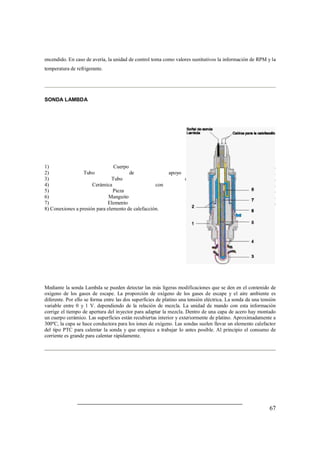 encendido. En caso de avería, la unidad de control toma como valores sustitutivos la información de RPM y la 
temperatura de refrigerante. 
67 
SONDA LAMBDA 
1) Cuerpo de sonda. 
2) Tubo de apoyo de cerámica. 
3) Tubo de protección. 
4) Cerámica con sonda activa. 
5) Pieza de contacto. 
6) Manguito de protección. 
7) Elemento de calefacción. 
8) Conexiones a presión para elemento de calefacción. 
Mediante la sonda Lambda se pueden detectar las más ligeras modificaciones que se den en el contenido de 
oxígeno de los gases de escape. La proporción de oxígeno de los gases de escape y el aire ambiente es 
diferente. Por ello se forma entre las dos superficies de platino una tensión eléctrica. La sonda da una tensión 
variable entre 0 y 1 V. dependiendo de la relación de mezcla. La unidad de mando con esta información 
corrige el tiempo de apertura del inyector para adaptar la mezcla. Dentro de una capa de acero hay montado 
un cuerpo cerámico. Las superficies están recubiertas interior y exteriormente de platino. Aproximadamente a 
300ºC, la capa se hace conductora para los iones de oxígeno. Las sondas suelen llevar un elemento calefactor 
del tipo PTC para calentar la sonda y que empiece a trabajar lo antes posible. Al principio el consumo de 
corriente es grande para calentar rápidamente. 
 