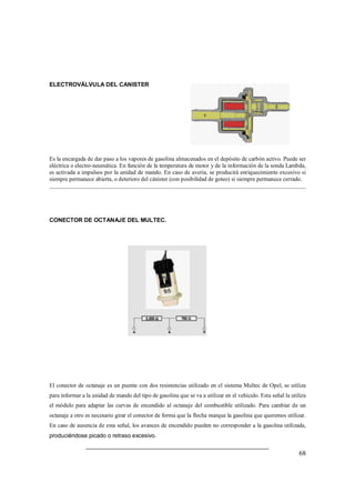 68 
ELECTROVÁLVULA DEL CANISTER 
Es la encargada de dar paso a los vapores de gasolina almacenados en el depósito de carbón activo. Puede ser 
eléctrica o electro-neumática. En función de la temperatura de motor y de la información de la sonda Lambda, 
es activada a impulsos por la unidad de mando. En caso de avería, se producirá enriquecimiento excesivo si 
siempre permanece abierta, o deterioro del cánister (con posibilidad de goteo) si siempre permanece cerrado. 
CONECTOR DE OCTANAJE DEL MULTEC. 
El conector de octanaje es un puente con dos resistencias utilizado en el sistema Multec de Opel, se utiliza 
para informar a la unidad de mando del tipo de gasolina que se va a utilizar en el vehículo. Esta señal la utiliza 
el módulo para adaptar las curvas de encendido al octanaje del combustible utilizado. Para cambiar de un 
octanaje a otro es necesario girar el conector de forma que la flecha marque la gasolina que queremos utilizar. 
En caso de ausencia de esta señal, los avances de encendido pueden no corresponder a la gasolina utilizada, 
produciéndose picado o retraso excesivo. 
 