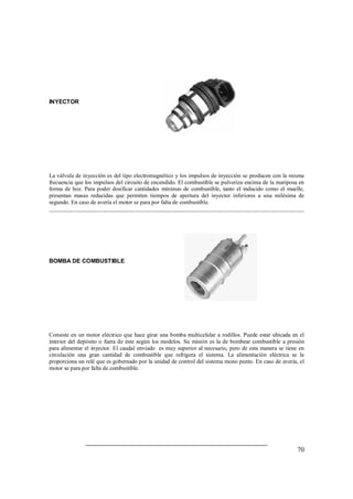 70 
INYECTOR 
La válvula de inyección es del tipo electromagnético y los impulsos de inyección se producen con la misma 
frecuencia que los impulsos del circuito de encendido. El combustible se pulveriza encima de la mariposa en 
forma de hoz. Para poder dosificar cantidades mínimas de combustible, tanto el inducido como el muelle, 
presentan masas reducidas que permiten tiempos de apertura del inyector inferiores a una milésima de 
segundo. En caso de avería el motor se para por falta de combustible. 
BOMBA DE COMBUSTIBLE 
Consiste en un motor eléctrico que hace girar una bomba multicelular a rodillos. Puede estar ubicada en el 
interior del depósito o fuera de éste según los modelos. Su misión es la de bombear combustible a presión 
para alimentar el inyector. El caudal enviado es muy superior al necesario, pero de esta manera se tiene en 
circulación una gran cantidad de combustible que refrigera el sistema. La alimentación eléctrica se la 
proporciona un relé que es gobernado por la unidad de control del sistema mono punto. En caso de avería, el 
motor se para por falta de combustible. 
