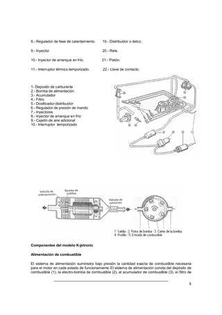 8 
8.- Regulador de fase de calentamiento. 19.- Distribuidor o delco. 
9.- Inyector. 20.- Rele. 
10.- Inyector de arranque en frío. 21.- Pistón. 
11.- Interruptor térmico temporizado. 22.- Llave de contacto. 
1- Deposito de carburante 
2.- Bomba de alimentación 
3.- Acumulador 
4.- Filtro 
5.- Dosificador-distribuidor 
6.- Regulador de presión de mando 
7.- Inyectores 
8.- Inyector de arranque en frío 
9.- Cajetín de aire adicional 
10.- Interruptor temporizado 
Componentes del modelo K-jetronic 
Alimentación de combustible 
El sistema de alimentación suministra bajo presión la cantidad exacta de combustible necesaria 
para el motor en cada estado de funcionamiento El sistema de alimentación consta del depósito de 
combustible (1), la electro-bomba de combustible (2), el acumulador de combustible (3), el filtro de 
 