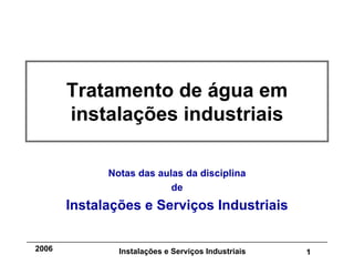 Instalações e Serviços Industriais 1
2006
Tratamento de água em
instalações industriais
Notas das aulas da disciplina
de
Instalações e Serviços Industriais
 