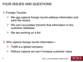 12
YOUR ISSUES AND QUESTIONS
4. Foreign Tourists
 We can capture foreign tourist address information and
save the record.
 We can’t accurately transmit that information to the
customer database
 We are working on a fix!
5. Why capture foreign tourist information –
 TUMI is a global company
 Without capture we can’t increase customer value
 