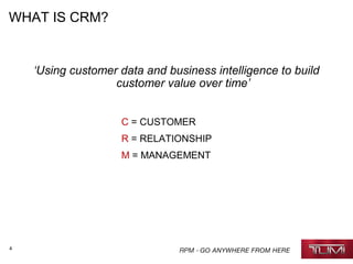 4
WHAT IS CRM?
‘Using customer data and business intelligence to build
customer value over time’
C = CUSTOMER
R = RELATIONSHIP
M = MANAGEMENT
 