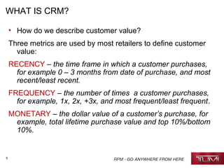 5
WHAT IS CRM?
• How do we describe customer value?
Three metrics are used by most retailers to define customer
value:
RECENCY – the time frame in which a customer purchases,
for example 0 – 3 months from date of purchase, and most
recent/least recent.
FREQUENCY – the number of times a customer purchases,
for example, 1x, 2x, +3x, and most frequent/least frequent.
MONETARY – the dollar value of a customer’s purchase, for
example, total lifetime purchase value and top 10%/bottom
10%.
 