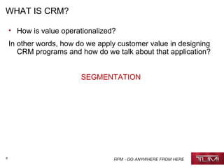 6
WHAT IS CRM?
• How is value operationalized?
In other words, how do we apply customer value in designing
CRM programs and how do we talk about that application?
SEGMENTATION
 