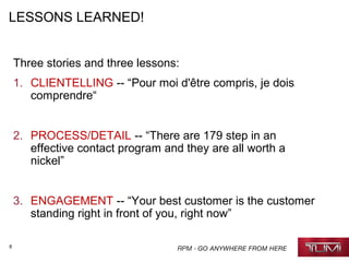 8
LESSONS LEARNED!
Three stories and three lessons:
1. CLIENTELLING -- “Pour moi d'être compris, je dois
comprendre“
2. PROCESS/DETAIL -- “There are 179 step in an
effective contact program and they are all worth a
nickel”
3. ENGAGEMENT -- “Your best customer is the customer
standing right in front of you, right now”
 