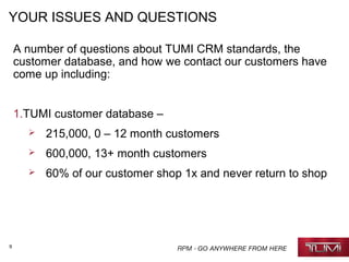9
YOUR ISSUES AND QUESTIONS
A number of questions about TUMI CRM standards, the
customer database, and how we contact our customers have
come up including:
1.TUMI customer database –
 215,000, 0 – 12 month customers
 600,000, 13+ month customers
 60% of our customer shop 1x and never return to shop
 