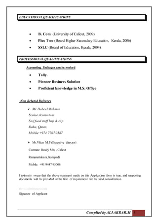 Complied byALIAKBAR.M 3
EDUCATIONAL QUALIFICATIONS.
 B. Com (University of Calicut, 2009)
 Plus Two (Board Higher Secondary Education, Kerala, 2006)
 SSLC (Board of Education, Kerala, 2004)
PROFESSIONAL QUALIFICATIONS.
Accounting Packages can be worked
 Tally.
 Pioneer Business Solution
 Proficient knowledge in M.S. Office
Non Related Referees
 Mr Habeeb Rahman
Senior Accountant
Saif food stuff Imp & exp
Doha, Qatar.
Mobile +974 7707 0387
 Mr.Vikas M.P (Executive director)
Conmate Ready Mix , Calicut
Ramanattukara,Ikarapadi
Mobile: +91 9447 95008
I solemnly swear that the above statement made on this Application form is true, and supporting
documents will be provided at the time of requirement for the kind consideration.
……………………...
Signature of Applicant
 