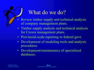 Portland, Oregon
October 27-28, 2003
A
Sustainable Resource Development
What do we do?
• Review timber supply and technical analysis
of company management plans.
• Timber supply analysis and technical analysis
for Crown management plans.
• Provincial-scale reporting to federal govt.
• Development of modeling tools and analysis
procedures.
• Development/maintenance of specialized
databases.
 