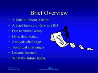 Portland, Oregon
October 27-28, 2003
A
Sustainable Resource Development
Brief Overview
• A little bit about Alberta
• A brief history of GIS in SRD
• Our technical setup
• Data, data, data…
• Analysis challenges
• Technical challenges
• Lessons learned
• What the future holds
 
