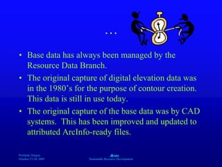 Portland, Oregon
October 27-28, 2003
A
Sustainable Resource Development
…
• Base data has always been managed by the
Resource Data Branch.
• The original capture of digital elevation data was
in the 1980’s for the purpose of contour creation.
This data is still in use today.
• The original capture of the base data was by CAD
systems. This has been improved and updated to
attributed ArcInfo-ready files.
 
