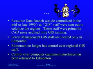 Portland, Oregon
October 27-28, 2003
A
Sustainable Resource Development
…
• Resource Data Branch was de-centralized in the
mid-to-late 1990’s as “GIS” staff were sent out to
colonize the regions. These staff were primarily
CAD users and had little GIS training.
• Forest Management GIS staff are located only in
Edmonton.
• Edmonton no longer has control over regional GIS
staff.
• Control over computer equipment purchases has
been returned to Edmonton.
 