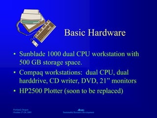 Portland, Oregon
October 27-28, 2003
A
Sustainable Resource Development
Basic Hardware
• Sunblade 1000 dual CPU workstation with
500 GB storage space.
• Compaq workstations: dual CPU, dual
harddrive, CD writer, DVD, 21” monitors
• HP2500 Plotter (soon to be replaced)
 