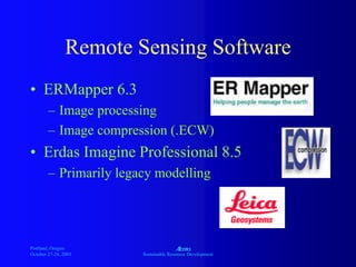 Portland, Oregon
October 27-28, 2003
A
Sustainable Resource Development
Remote Sensing Software
• ERMapper 6.3
– Image processing
– Image compression (.ECW)
• Erdas Imagine Professional 8.5
– Primarily legacy modelling
 